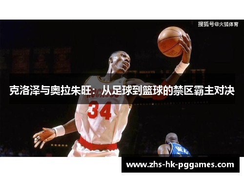 克洛泽与奥拉朱旺：从足球到篮球的禁区霸主对决